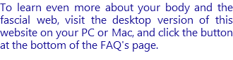 To learn even more about your body and the fascial web, visit the desktop version of this website on your PC or Mac, and click the button at the bottom of the FAQ's page.